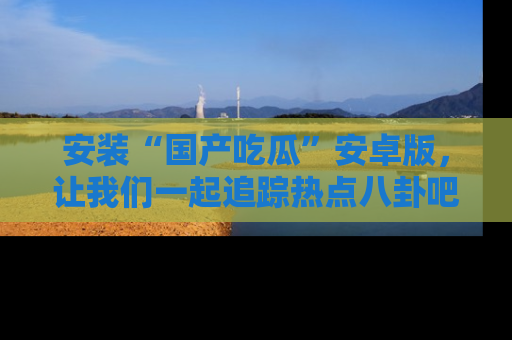 安装“国产吃瓜”安卓版，让我们一起追踪热点八卦吧～