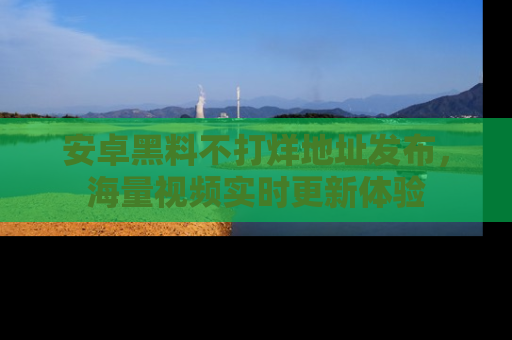 安卓黑料不打烊地址发布，海量视频实时更新体验