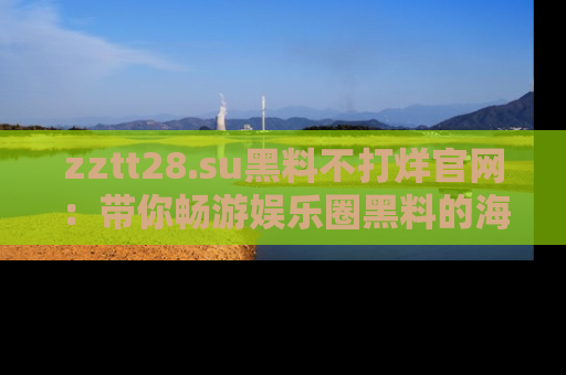 zztt28.su黑料不打烊官网：带你畅游娱乐圈黑料的海洋，掌握每一条最新消息
