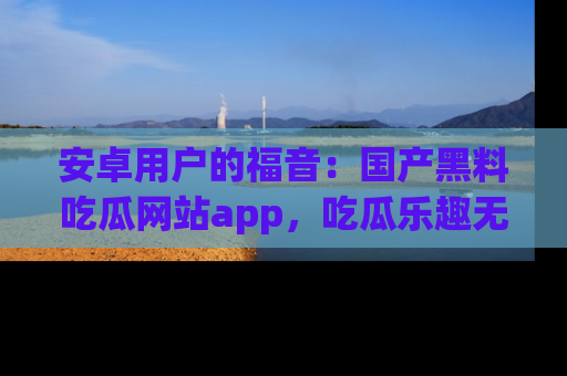 安卓用户的福音：国产黑料吃瓜网站app，吃瓜乐趣无穷尽！