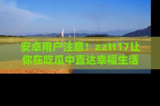 安卓用户注意！zztt17让你在吃瓜中直达幸福生活