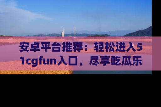 安卓平台推荐：轻松进入51cgfun入口，尽享吃瓜乐趣