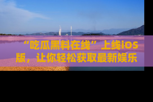“吃瓜黑料在线”上线iOS版,让你轻松获取最新娱乐新闻
