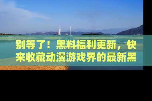 别等了！黑料福利更新，快来收藏动漫游戏界的最新黑料吧！