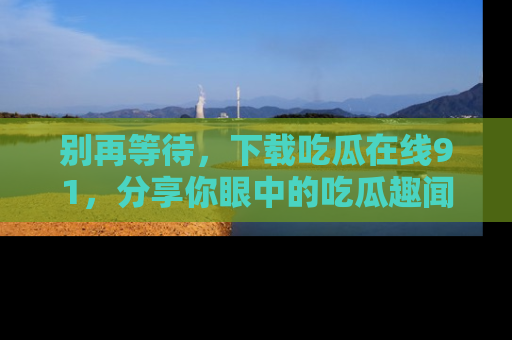 别再等待，下载吃瓜在线91，分享你眼中的吃瓜趣闻吧！
