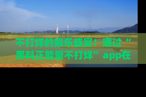 不打烊的娱乐盛宴！通过“黑料正能量不打烊”app在线观看最新内容，链接在此，不容错过！