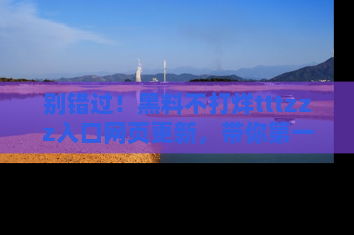 别错过！黑料不打烊tttzzz入口网页更新，带你第一时间了解最新动态！