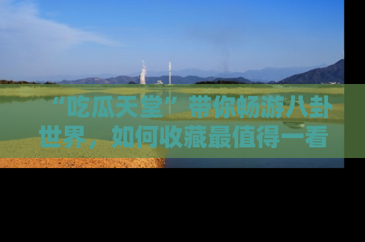 “吃瓜天堂”带你畅游八卦世界,如何收藏最值得一看的趣闻?