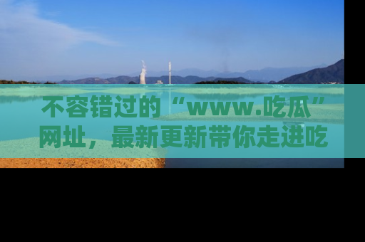 不容错过的“www.吃瓜”网址，最新更新带你走进吃瓜新时尚
