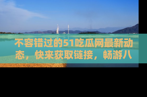 不容错过的51吃瓜网最新动态，快来获取链接，畅游八卦世界！