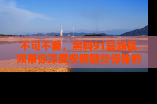 不可不看，黑料91最新视频带你深度挖掘那些惊悚的黑料内幕！