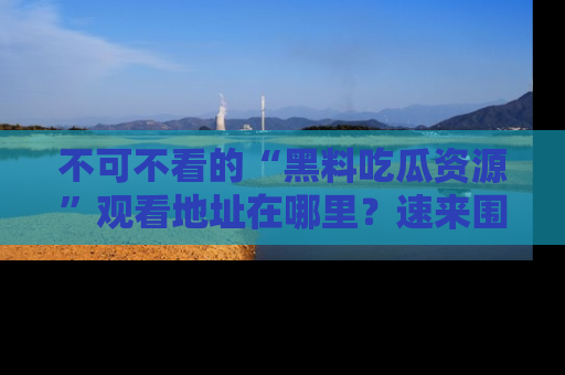 不可不看的“黑料吃瓜资源”观看地址在哪里？速来围观吧！