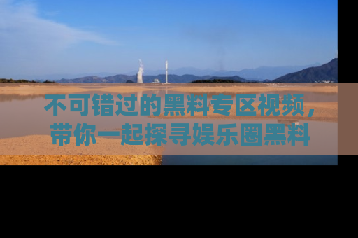 不可错过的黑料专区视频，带你一起探寻娱乐圈黑料