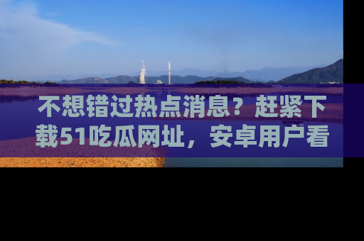 不想错过热点消息?赶紧下载51吃瓜网址,安卓用户看这边!