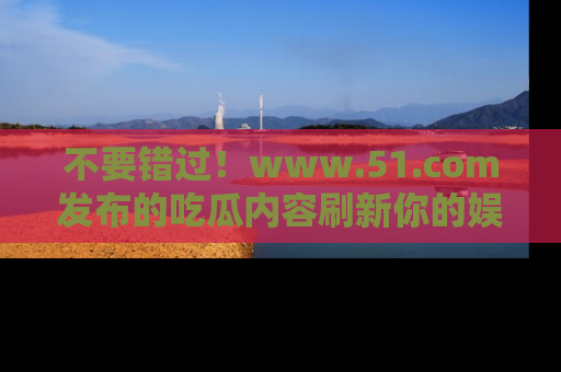 不要错过！www.51.com发布的吃瓜内容刷新你的娱乐认知