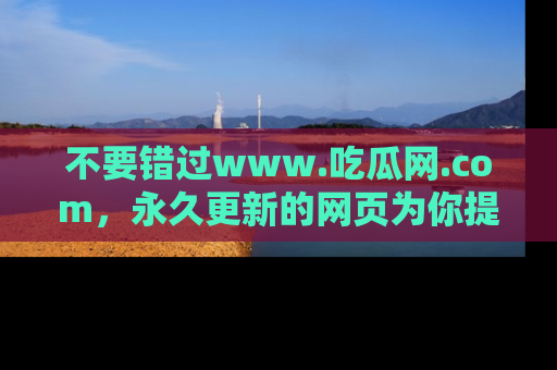 不要错过www.吃瓜网.com，永久更新的网页为你提供吃瓜盛宴！