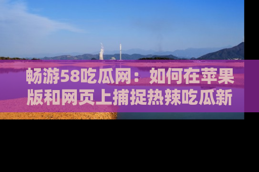 畅游58吃瓜网:如何在苹果版和网页上捕捉热辣吃瓜新闻?