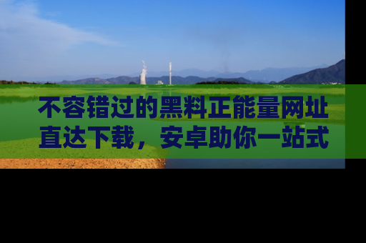 不容错过的黑料正能量网址直达下载,安卓助你一站式吃瓜体验!