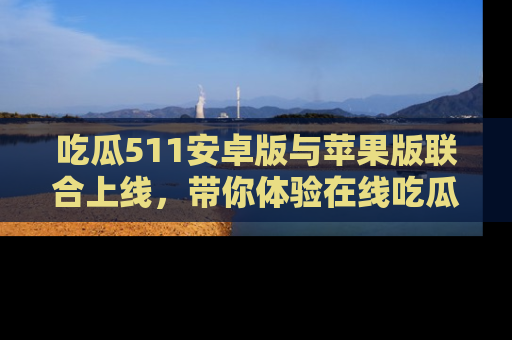 吃瓜511安卓版与苹果版联合上线，带你体验在线吃瓜新天地