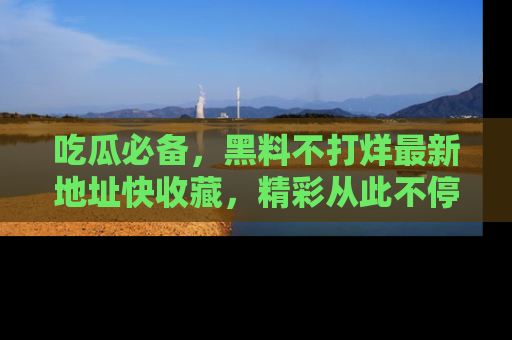 吃瓜必备,黑料不打烊最新地址快收藏,精彩从此不停!