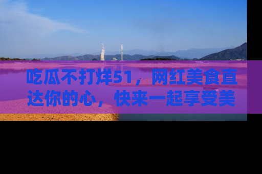 吃瓜不打烊51，网红美食直达你的心，快来一起享受美好时光！