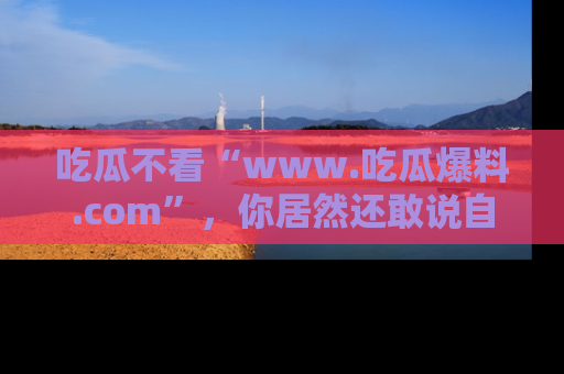 吃瓜不看“www.吃瓜爆料.com”，你居然还敢说自己是吃瓜群众？