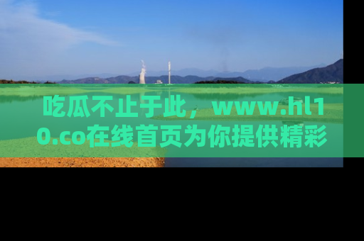 吃瓜不止于此,www.hl10.co在线首页为你提供精彩内幕