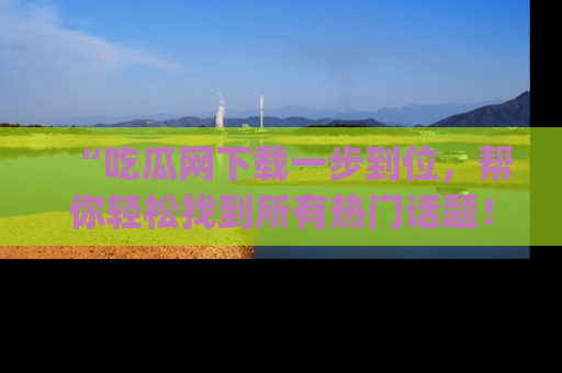 “吃瓜网下载一步到位,帮你轻松找到所有热门话题!”网址:www.chiguaw.com