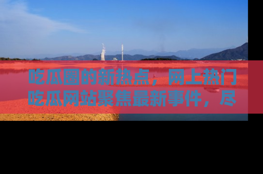 吃瓜圈的新热点,网上热门吃瓜网站聚焦最新事件,尽在吃瓜网站!