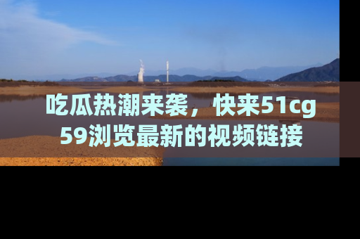 吃瓜热潮来袭，快来51cg59浏览最新的视频链接