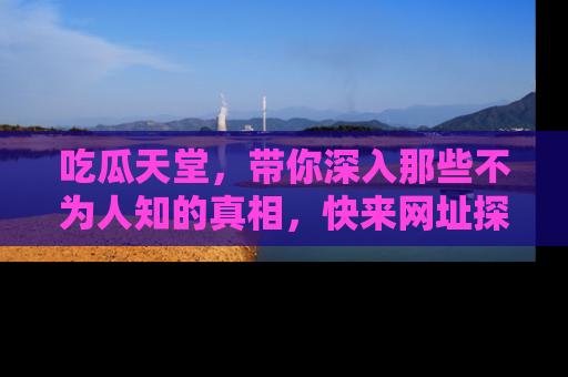 吃瓜天堂，带你深入那些不为人知的真相，快来网址探索吧！