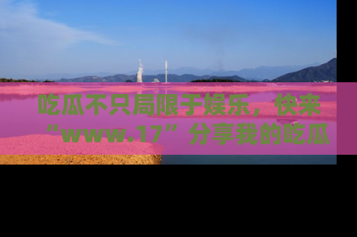 吃瓜不只局限于娱乐,快来“www.17”分享我的吃瓜技巧,成为社交圈的明星!