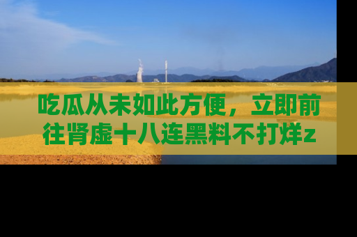 吃瓜从未如此方便，立即前往肾虚十八连黑料不打烊zzzttt，发现更多精彩，地址在这里！