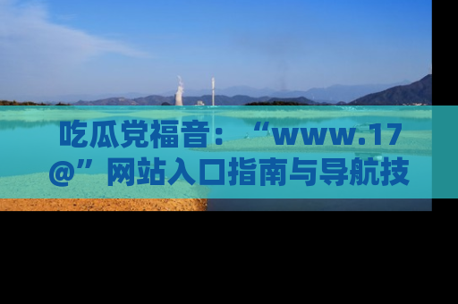吃瓜党福音:“www.17@”网站入口指南与导航技巧全解析