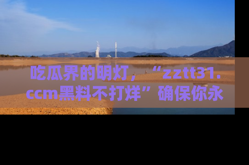 吃瓜界的明灯，“zztt31.ccm黑料不打烊”确保你永不迷路！