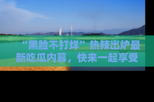 “黑脸不打烊”热辣出炉最新吃瓜内幕，快来一起享受这份乐趣吧！