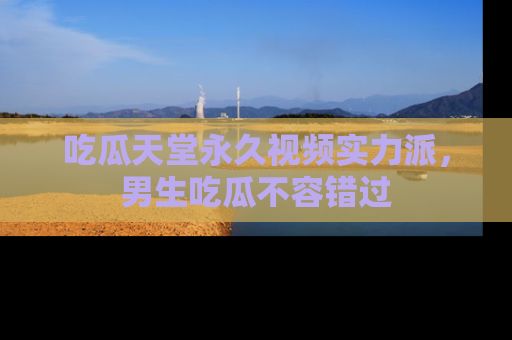 吃瓜天堂永久视频实力派，男生吃瓜不容错过