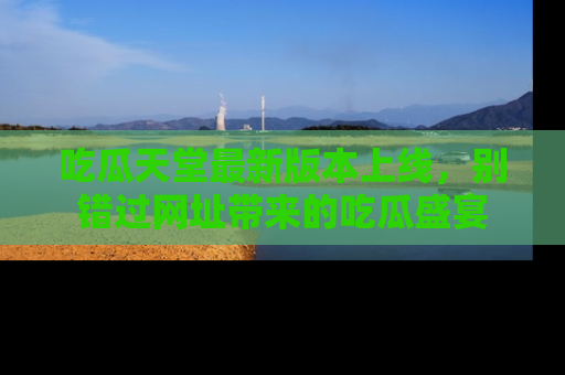 吃瓜天堂最新版本上线,别错过网址带来的吃瓜盛宴