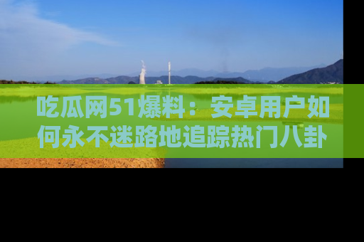 吃瓜网51爆料:安卓用户如何永不迷路地追踪热门八卦信息