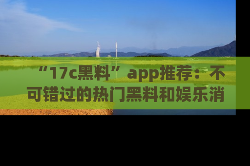 “17c黑料”app推荐:不可错过的热门黑料和娱乐消息