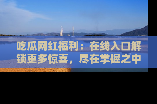 吃瓜网红福利：在线入口解锁更多惊喜，尽在掌握之中