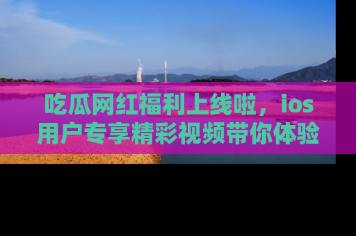 吃瓜网红福利上线啦，ios用户专享精彩视频带你体验乐趣！