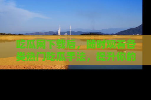 吃瓜网下载后，随时观看各类热门吃瓜手法，提升你的社交技能！