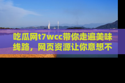 吃瓜网t7wcc带你走遍美味线路，网页资源让你意想不到！