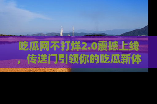 吃瓜网不打烊2.0震撼上线，传送门引领你的吃瓜新体验
