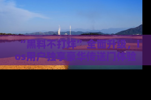 “黑料不打烊”全面升级,ios用户独享豪华传送门体验!