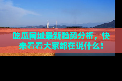 吃瓜网址最新趋势分析，快来看看大家都在说什么！