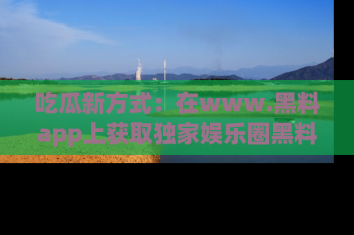 吃瓜新方式：在www.黑料app上获取独家娱乐圈黑料信息