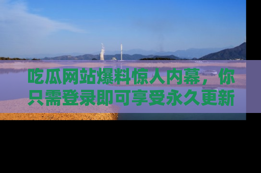 吃瓜网站爆料惊人内幕，你只需登录即可享受永久更新服务！