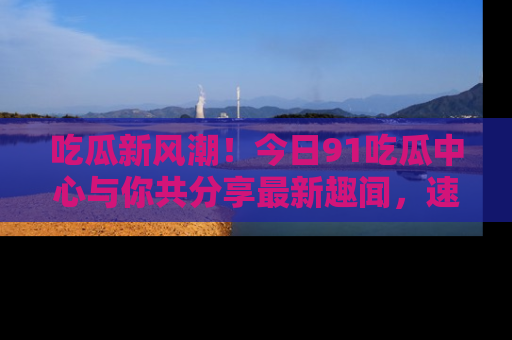 吃瓜新风潮！今日91吃瓜中心与你共分享最新趣闻，速来点击入口看看吧！